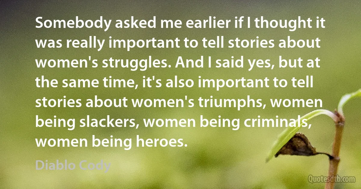 Somebody asked me earlier if I thought it was really important to tell stories about women's struggles. And I said yes, but at the same time, it's also important to tell stories about women's triumphs, women being slackers, women being criminals, women being heroes. (Diablo Cody)