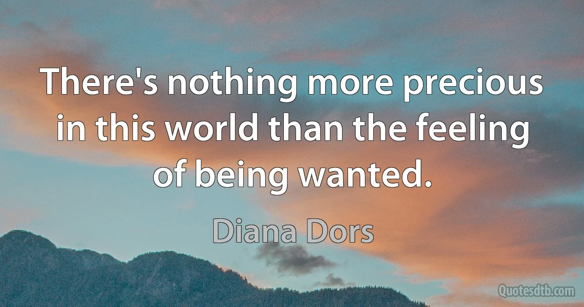 There's nothing more precious in this world than the feeling of being wanted. (Diana Dors)