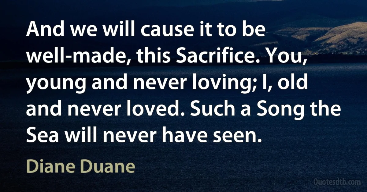 And we will cause it to be well-made, this Sacrifice. You, young and never loving; I, old and never loved. Such a Song the Sea will never have seen. (Diane Duane)