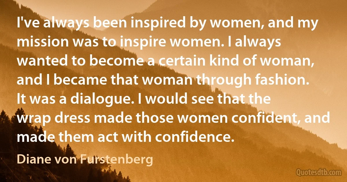 I've always been inspired by women, and my mission was to inspire women. I always wanted to become a certain kind of woman, and I became that woman through fashion. It was a dialogue. I would see that the wrap dress made those women confident, and made them act with confidence. (Diane von Furstenberg)