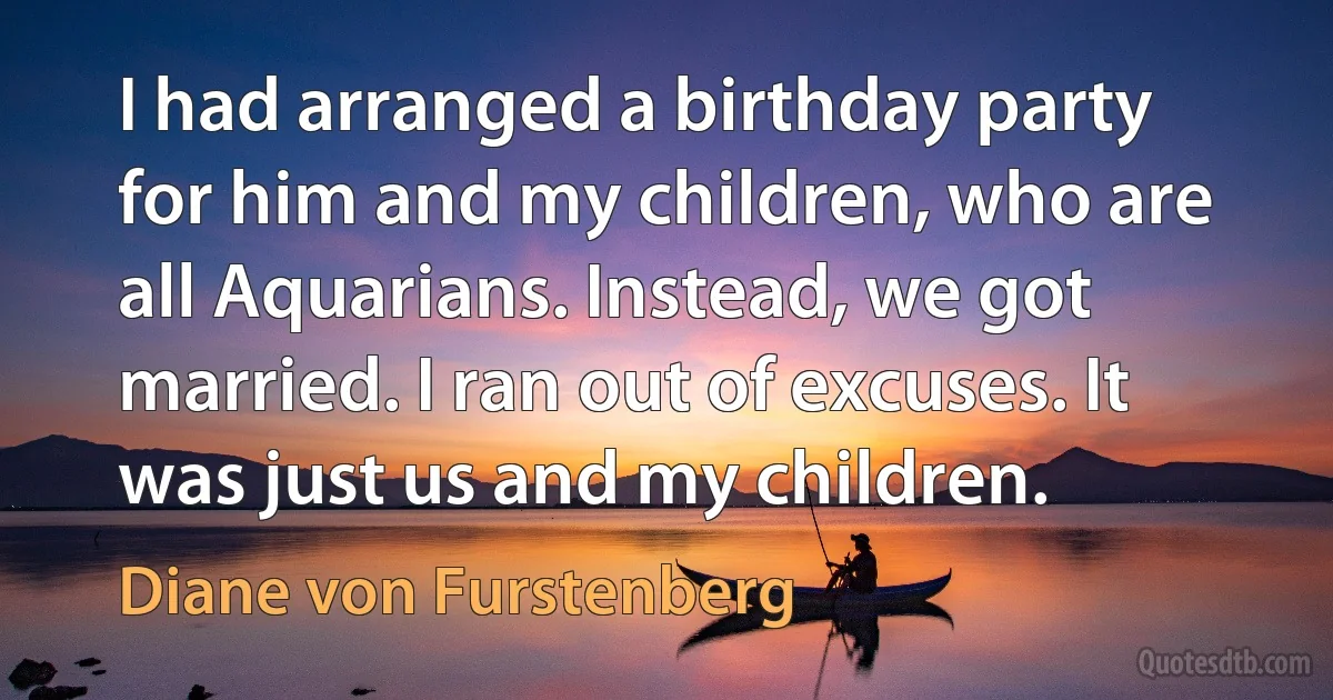 I had arranged a birthday party for him and my children, who are all Aquarians. Instead, we got married. I ran out of excuses. It was just us and my children. (Diane von Furstenberg)