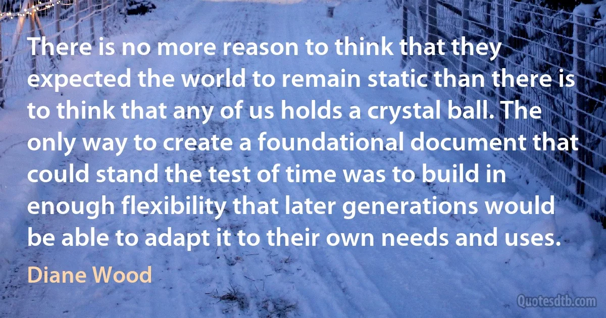 There is no more reason to think that they expected the world to remain static than there is to think that any of us holds a crystal ball. The only way to create a foundational document that could stand the test of time was to build in enough flexibility that later generations would be able to adapt it to their own needs and uses. (Diane Wood)