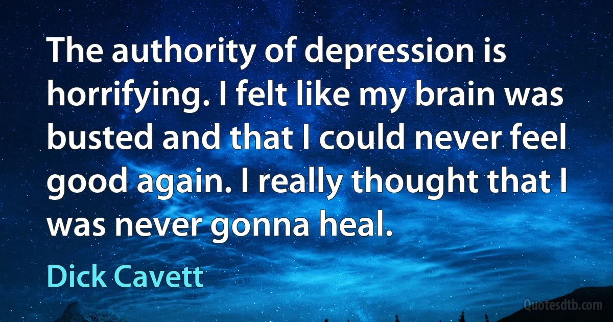 The authority of depression is horrifying. I felt like my brain was busted and that I could never feel good again. I really thought that I was never gonna heal. (Dick Cavett)