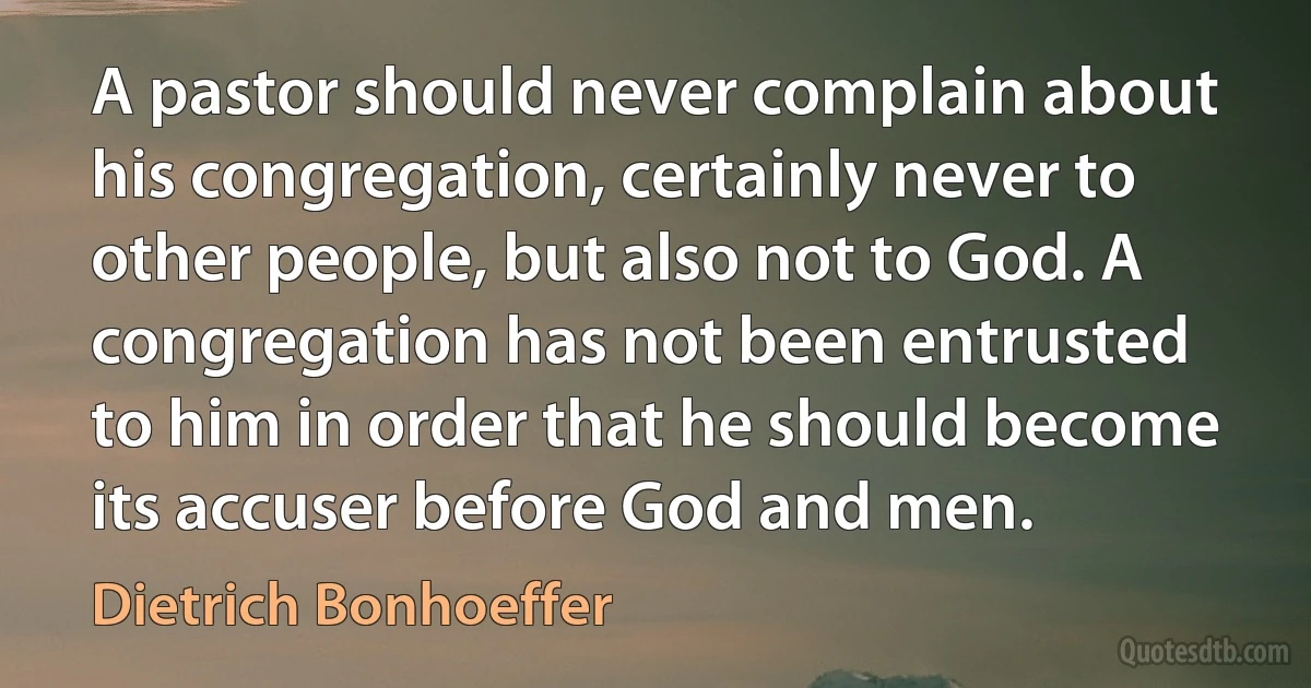 A pastor should never complain about his congregation, certainly never to other people, but also not to God. A congregation has not been entrusted to him in order that he should become its accuser before God and men. (Dietrich Bonhoeffer)