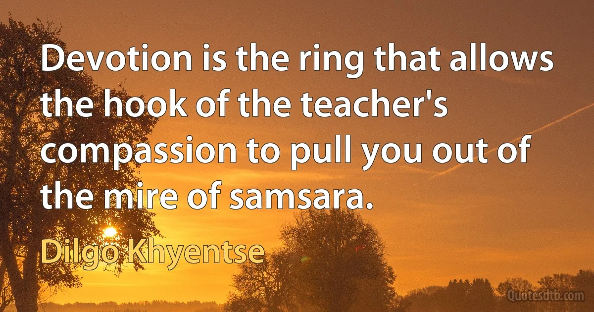 Devotion is the ring that allows the hook of the teacher's compassion to pull you out of the mire of samsara. (Dilgo Khyentse)