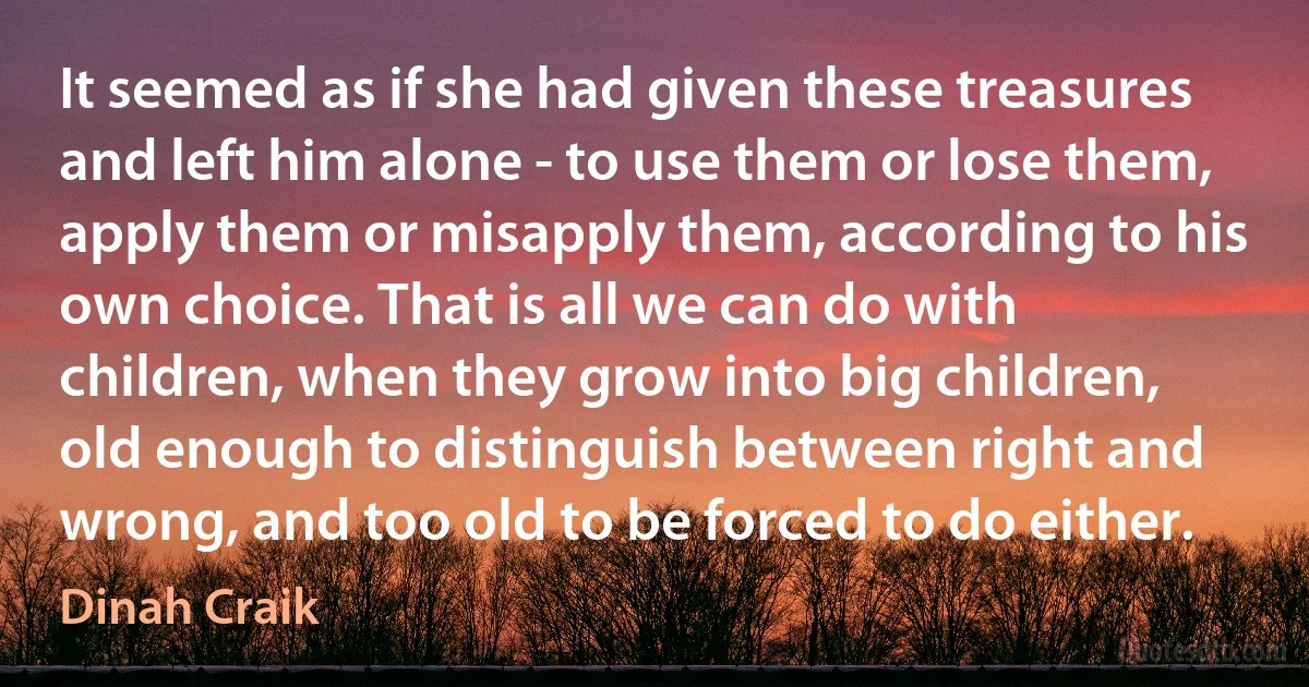 It seemed as if she had given these treasures and left him alone - to use them or lose them, apply them or misapply them, according to his own choice. That is all we can do with children, when they grow into big children, old enough to distinguish between right and wrong, and too old to be forced to do either. (Dinah Craik)