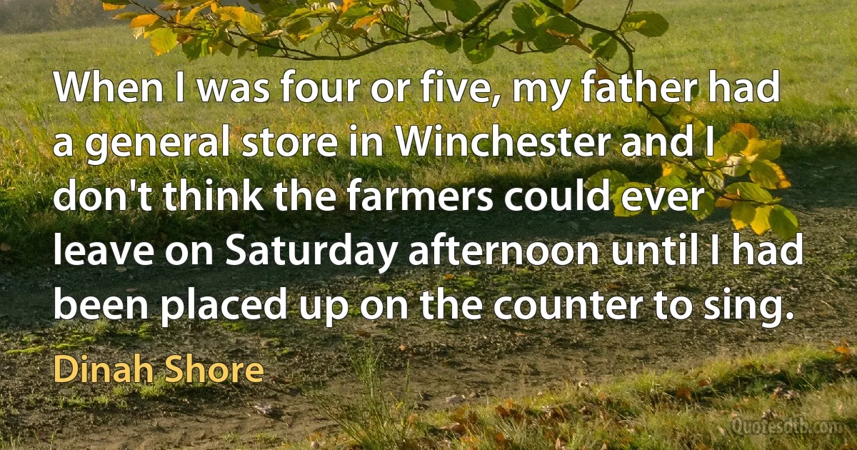 When I was four or five, my father had a general store in Winchester and I don't think the farmers could ever leave on Saturday afternoon until I had been placed up on the counter to sing. (Dinah Shore)