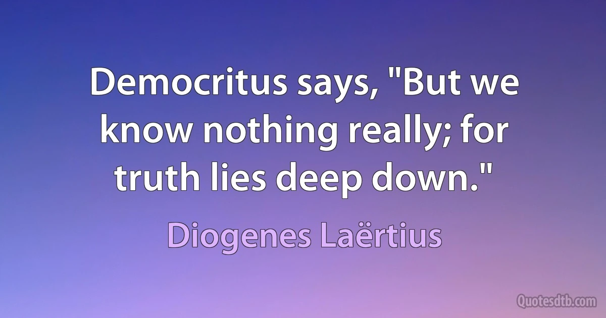 Democritus says, "But we know nothing really; for truth lies deep down." (Diogenes Laërtius)