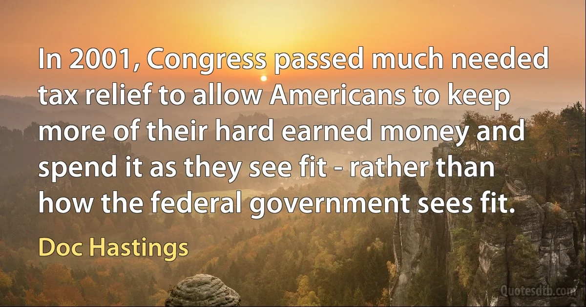 In 2001, Congress passed much needed tax relief to allow Americans to keep more of their hard earned money and spend it as they see fit - rather than how the federal government sees fit. (Doc Hastings)