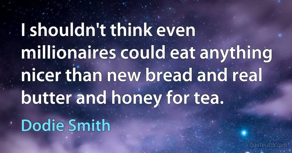 I shouldn't think even millionaires could eat anything nicer than new bread and real butter and honey for tea. (Dodie Smith)