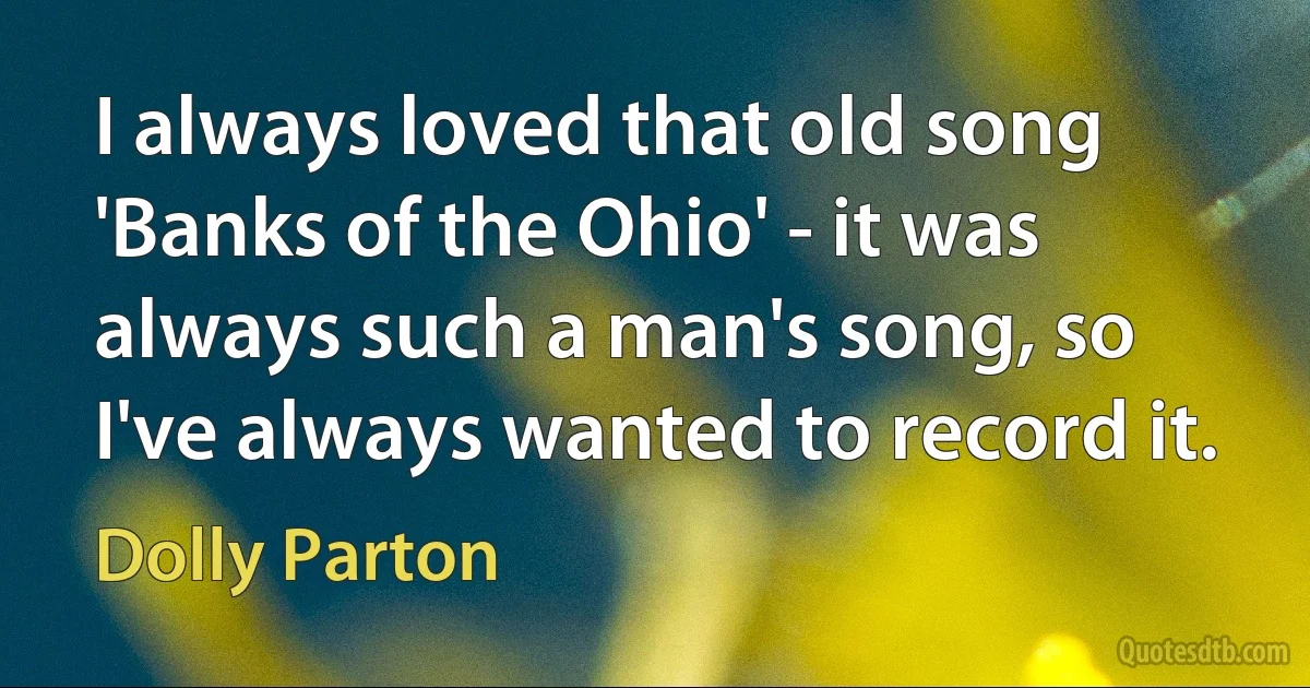 I always loved that old song 'Banks of the Ohio' - it was always such a man's song, so I've always wanted to record it. (Dolly Parton)