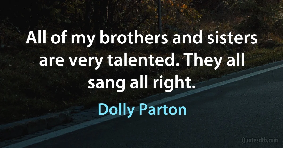 All of my brothers and sisters are very talented. They all sang all right. (Dolly Parton)