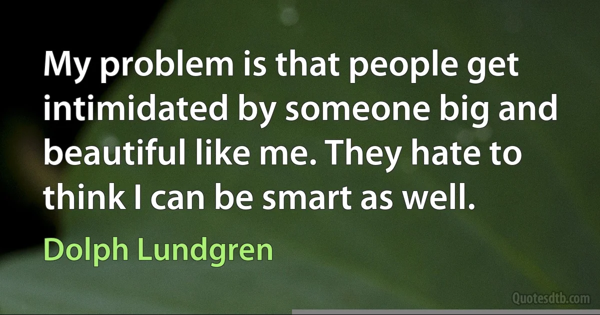 My problem is that people get intimidated by someone big and beautiful like me. They hate to think I can be smart as well. (Dolph Lundgren)