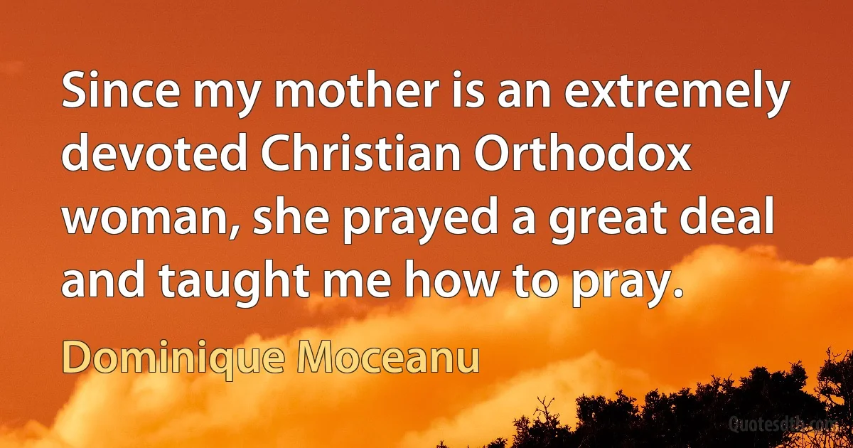 Since my mother is an extremely devoted Christian Orthodox woman, she prayed a great deal and taught me how to pray. (Dominique Moceanu)