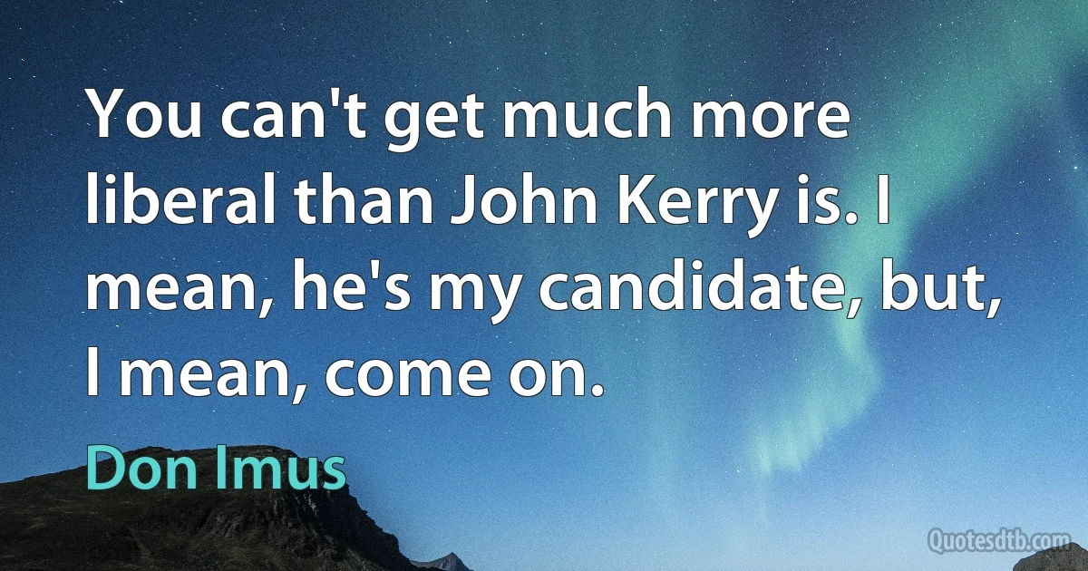 You can't get much more liberal than John Kerry is. I mean, he's my candidate, but, I mean, come on. (Don Imus)