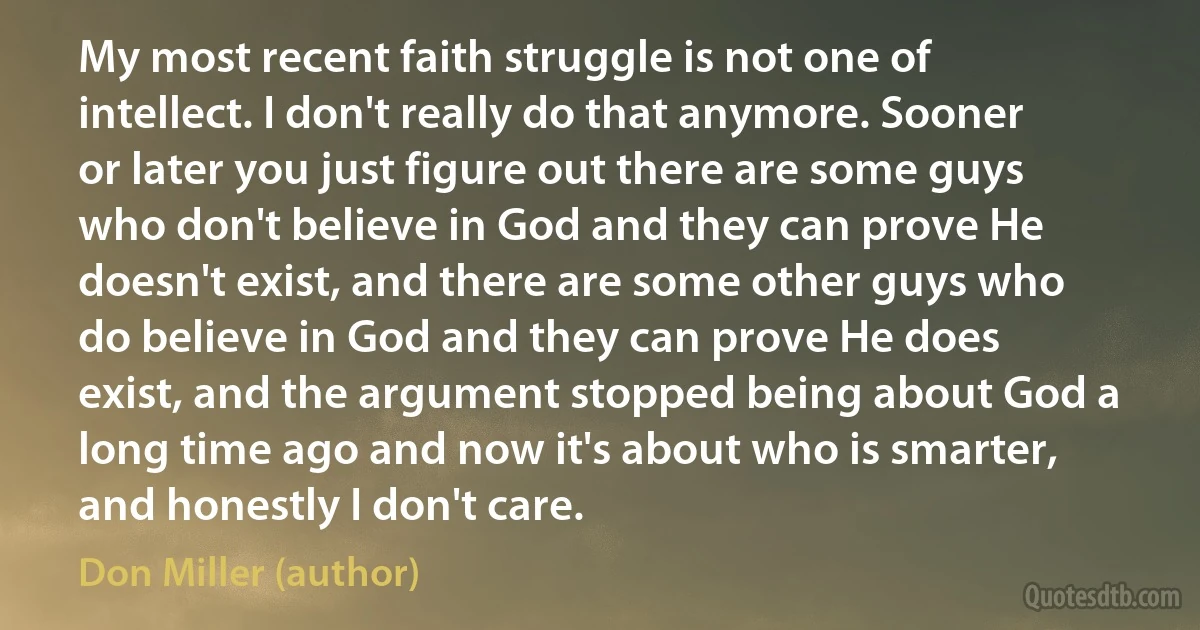 My most recent faith struggle is not one of intellect. I don't really do that anymore. Sooner or later you just figure out there are some guys who don't believe in God and they can prove He doesn't exist, and there are some other guys who do believe in God and they can prove He does exist, and the argument stopped being about God a long time ago and now it's about who is smarter, and honestly I don't care. (Don Miller (author))