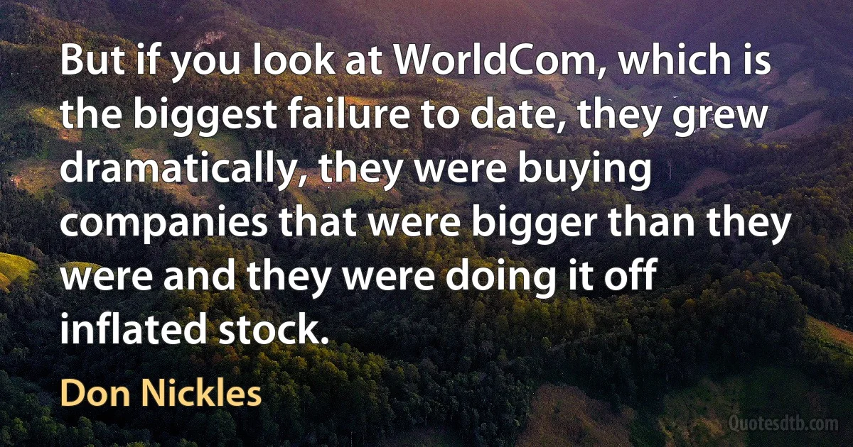 But if you look at WorldCom, which is the biggest failure to date, they grew dramatically, they were buying companies that were bigger than they were and they were doing it off inflated stock. (Don Nickles)