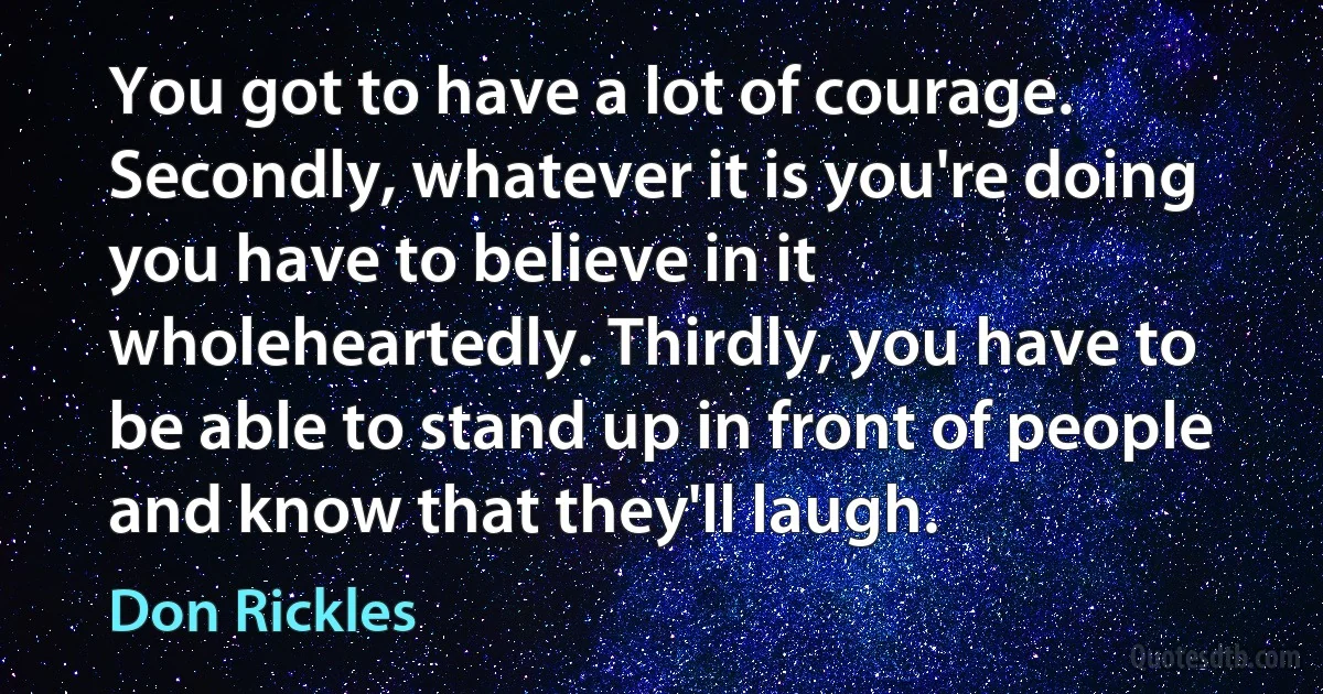 You got to have a lot of courage. Secondly, whatever it is you're doing you have to believe in it wholeheartedly. Thirdly, you have to be able to stand up in front of people and know that they'll laugh. (Don Rickles)