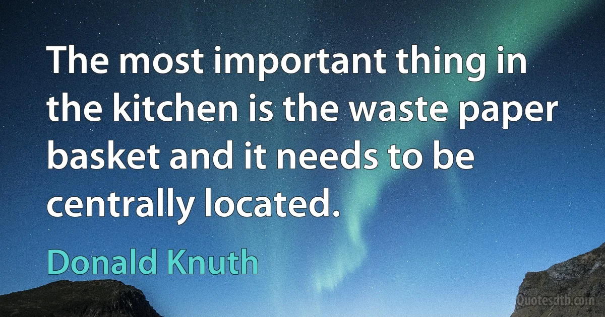 The most important thing in the kitchen is the waste paper basket and it needs to be centrally located. (Donald Knuth)