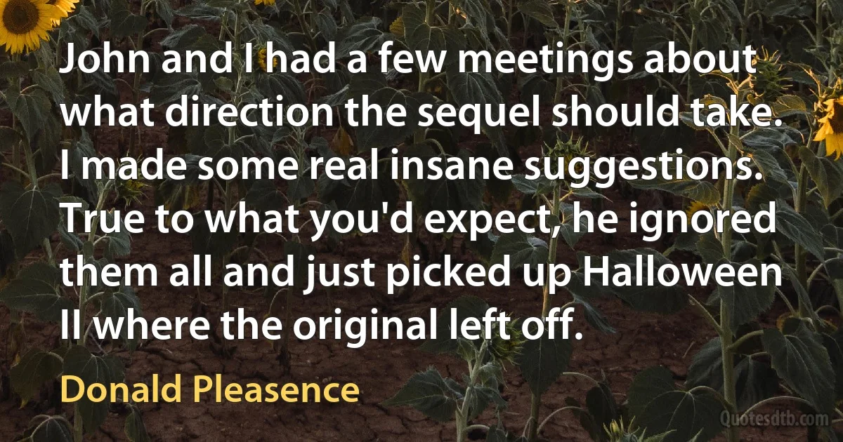 John and I had a few meetings about what direction the sequel should take. I made some real insane suggestions. True to what you'd expect, he ignored them all and just picked up Halloween II where the original left off. (Donald Pleasence)