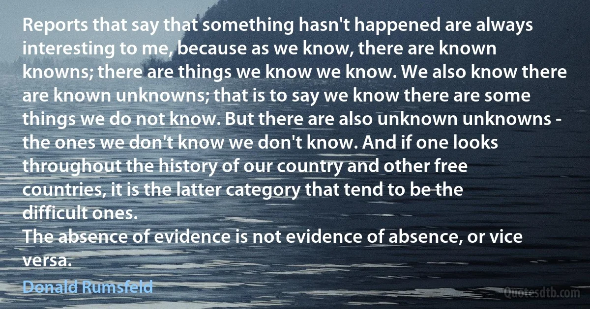 Reports that say that something hasn't happened are always interesting to me, because as we know, there are known knowns; there are things we know we know. We also know there are known unknowns; that is to say we know there are some things we do not know. But there are also unknown unknowns - the ones we don't know we don't know. And if one looks throughout the history of our country and other free countries, it is the latter category that tend to be the difficult ones.
The absence of evidence is not evidence of absence, or vice versa. (Donald Rumsfeld)