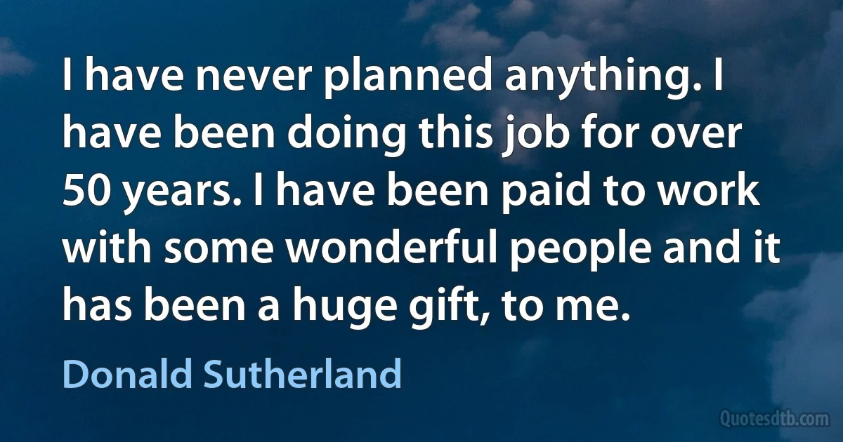 I have never planned anything. I have been doing this job for over 50 years. I have been paid to work with some wonderful people and it has been a huge gift, to me. (Donald Sutherland)