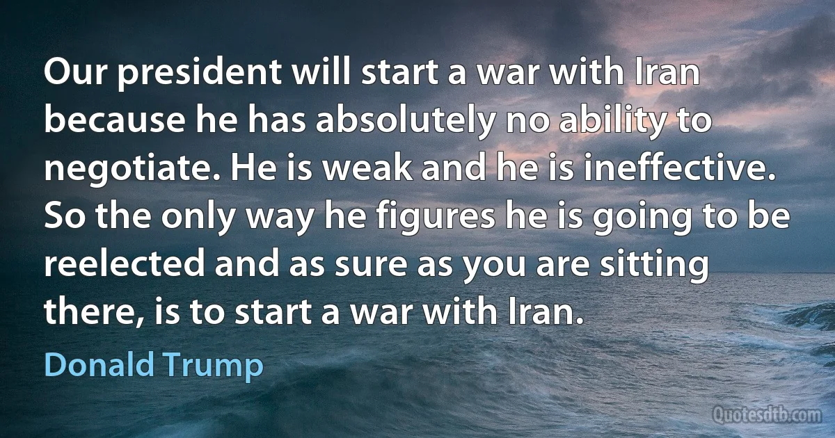 Our president will start a war with Iran because he has absolutely no ability to negotiate. He is weak and he is ineffective. So the only way he figures he is going to be reelected and as sure as you are sitting there, is to start a war with Iran. (Donald Trump)