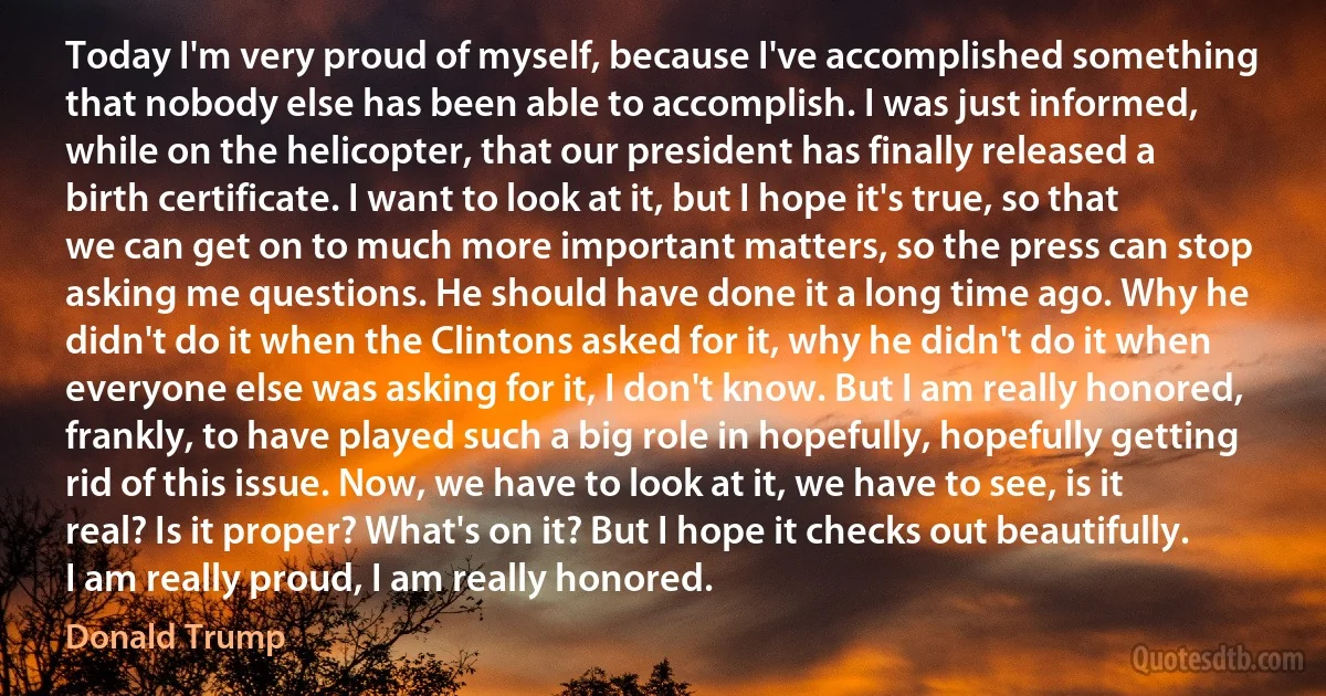 Today I'm very proud of myself, because I've accomplished something that nobody else has been able to accomplish. I was just informed, while on the helicopter, that our president has finally released a birth certificate. I want to look at it, but I hope it's true, so that we can get on to much more important matters, so the press can stop asking me questions. He should have done it a long time ago. Why he didn't do it when the Clintons asked for it, why he didn't do it when everyone else was asking for it, I don't know. But I am really honored, frankly, to have played such a big role in hopefully, hopefully getting rid of this issue. Now, we have to look at it, we have to see, is it real? Is it proper? What's on it? But I hope it checks out beautifully. I am really proud, I am really honored. (Donald Trump)