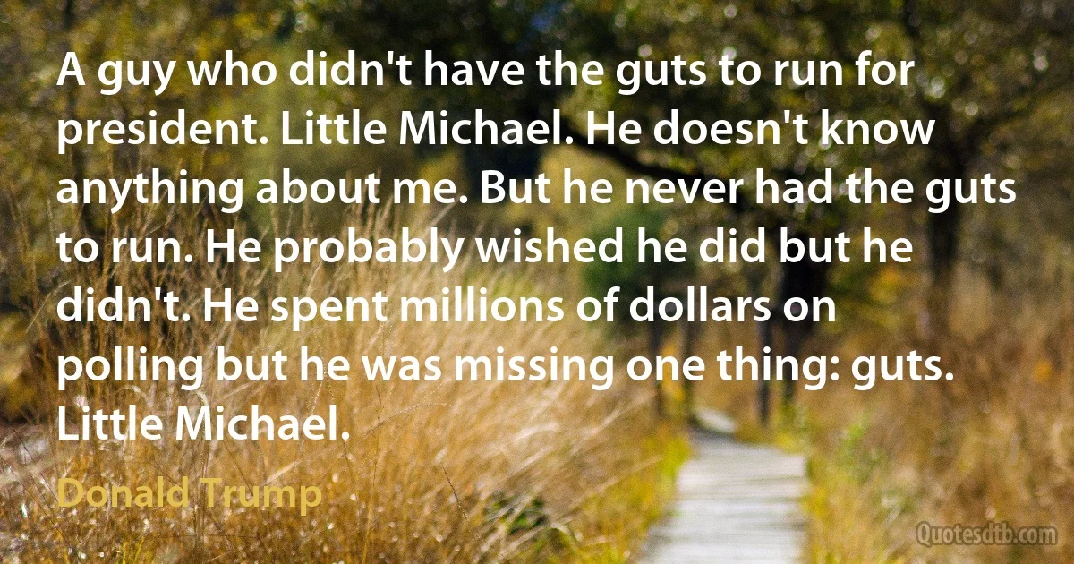 A guy who didn't have the guts to run for president. Little Michael. He doesn't know anything about me. But he never had the guts to run. He probably wished he did but he didn't. He spent millions of dollars on polling but he was missing one thing: guts. Little Michael. (Donald Trump)