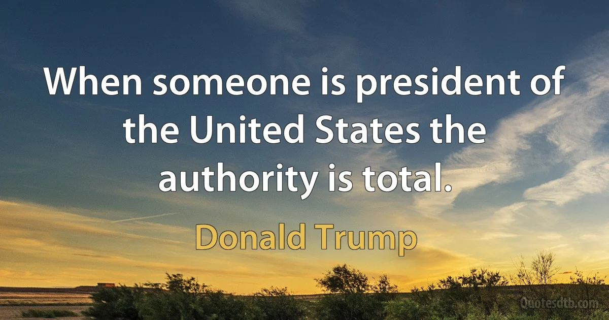 When someone is president of the United States the authority is total. (Donald Trump)