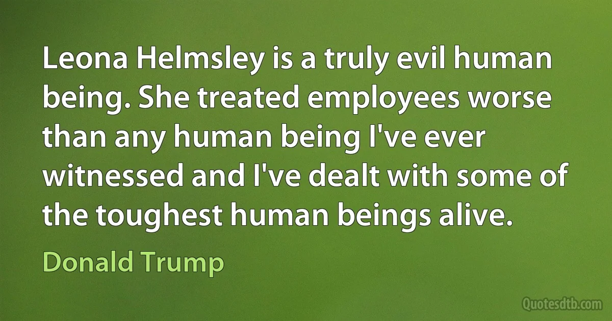 Leona Helmsley is a truly evil human being. She treated employees worse than any human being I've ever witnessed and I've dealt with some of the toughest human beings alive. (Donald Trump)