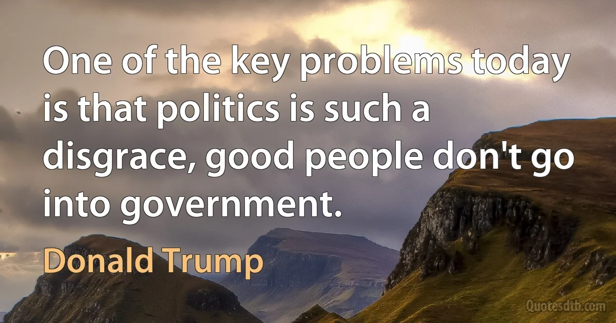 One of the key problems today is that politics is such a disgrace, good people don't go into government. (Donald Trump)