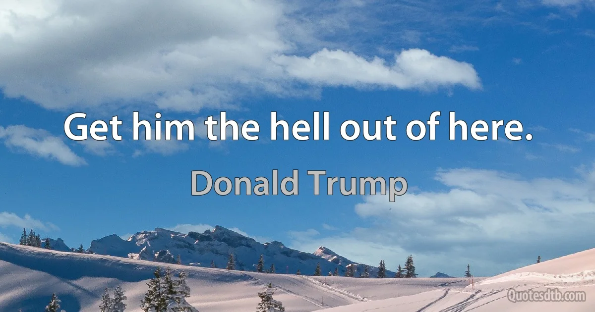 Get him the hell out of here. (Donald Trump)