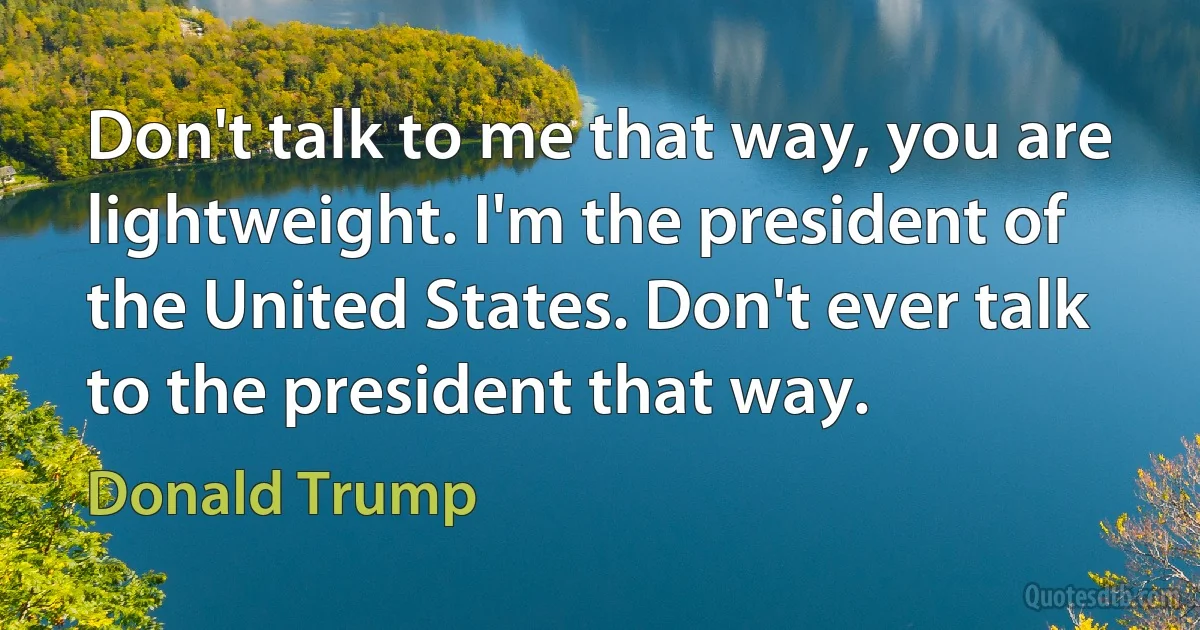 Don't talk to me that way, you are lightweight. I'm the president of the United States. Don't ever talk to the president that way. (Donald Trump)