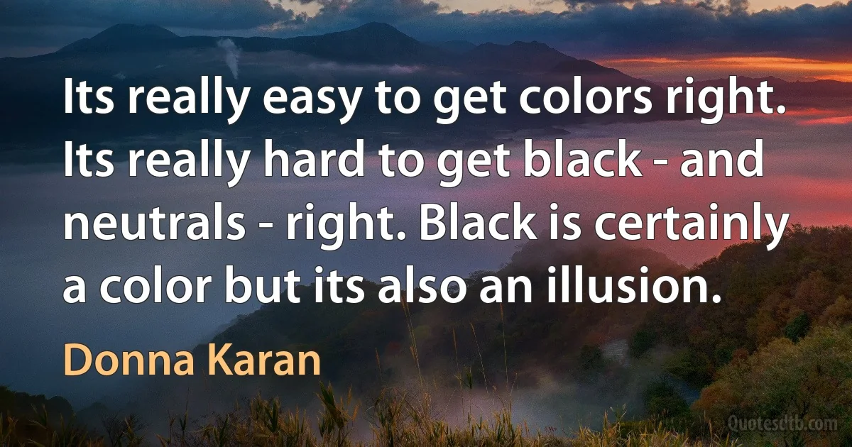 Its really easy to get colors right. Its really hard to get black - and neutrals - right. Black is certainly a color but its also an illusion. (Donna Karan)