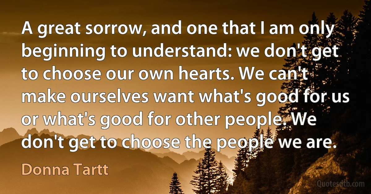 A great sorrow, and one that I am only beginning to understand: we don't get to choose our own hearts. We can't make ourselves want what's good for us or what's good for other people. We don't get to choose the people we are. (Donna Tartt)