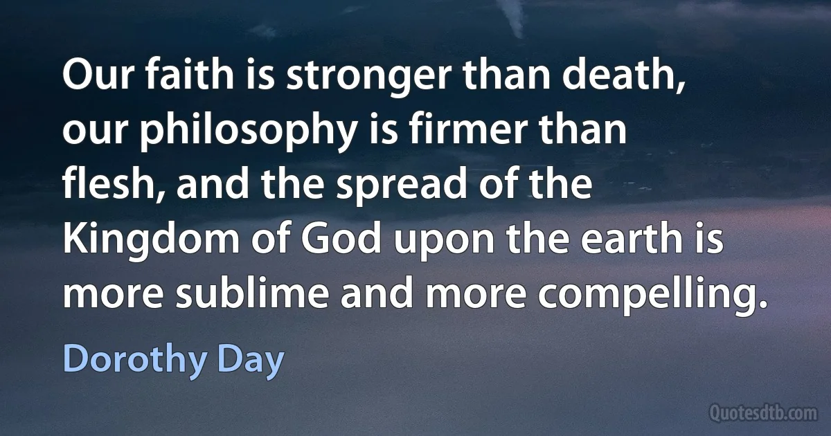 Our faith is stronger than death, our philosophy is firmer than flesh, and the spread of the Kingdom of God upon the earth is more sublime and more compelling. (Dorothy Day)