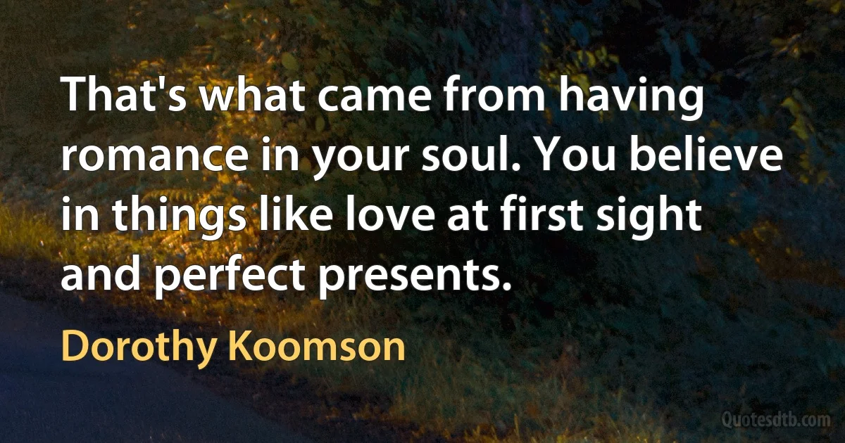 That's what came from having romance in your soul. You believe in things like love at first sight and perfect presents. (Dorothy Koomson)