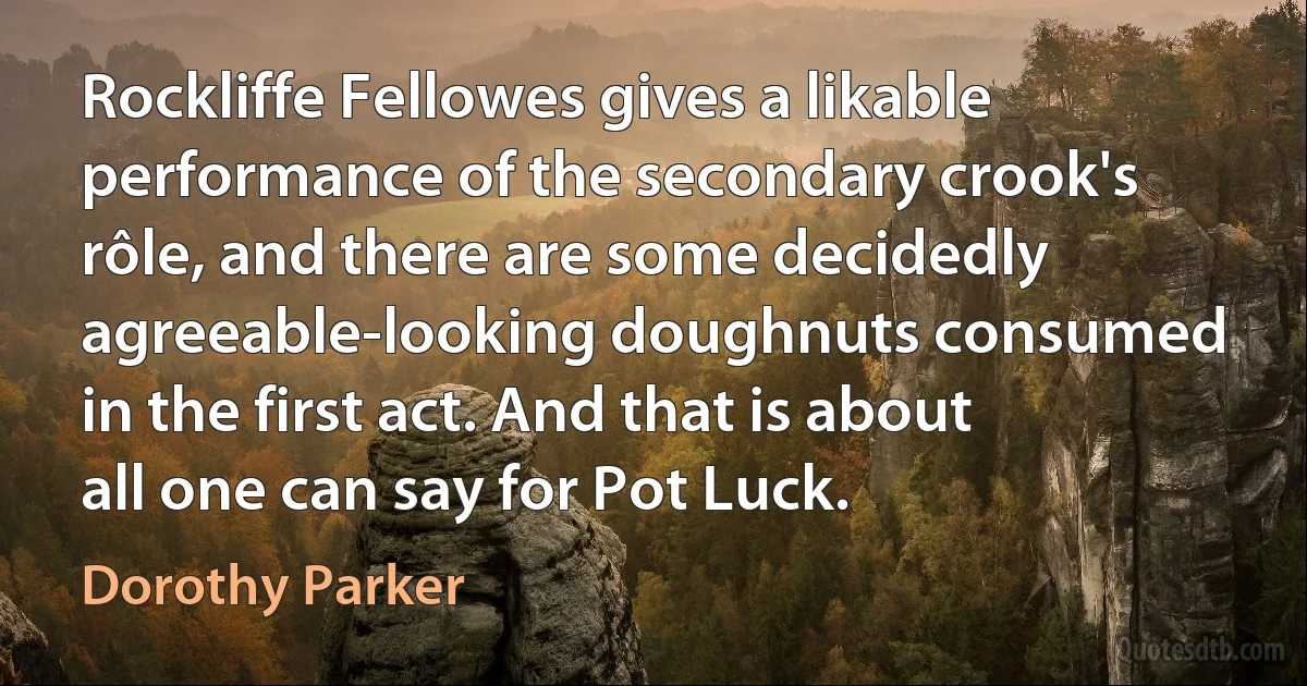 Rockliffe Fellowes gives a likable performance of the secondary crook's rôle, and there are some decidedly agreeable-looking doughnuts consumed in the first act. And that is about all one can say for Pot Luck. (Dorothy Parker)