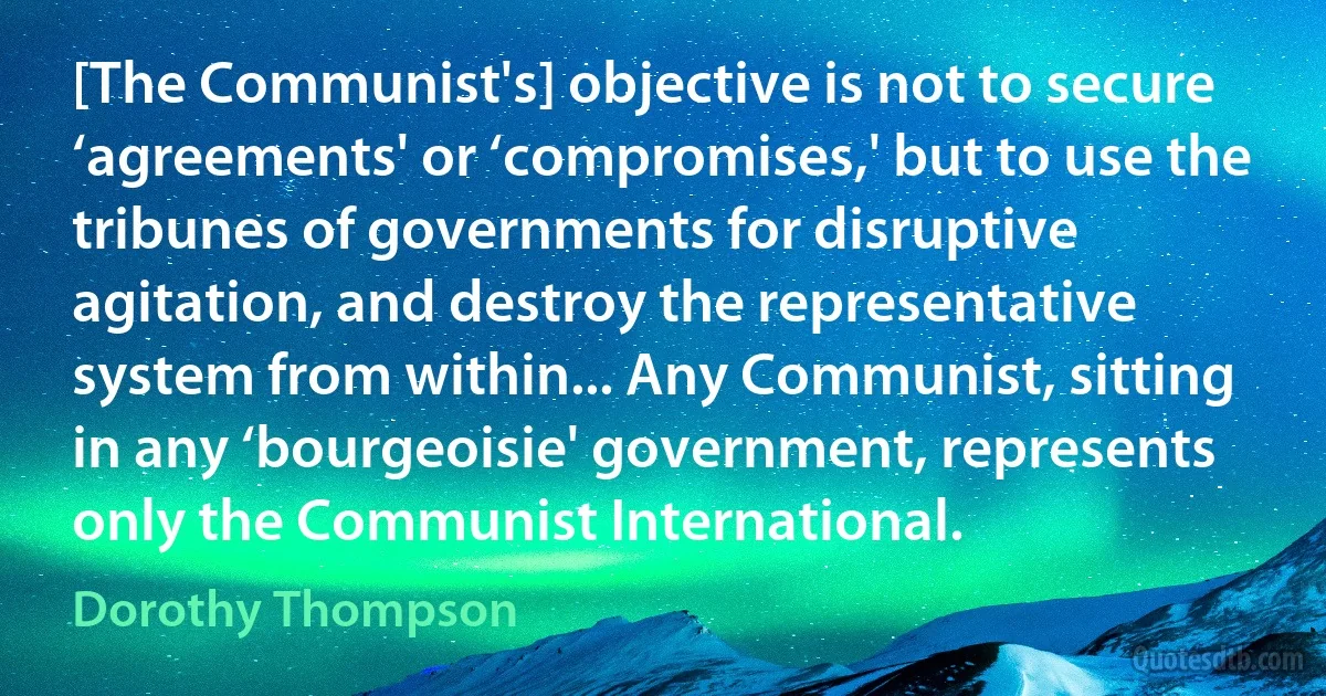 [The Communist's] objective is not to secure ‘agreements' or ‘compromises,' but to use the tribunes of governments for disruptive agitation, and destroy the representative system from within... Any Communist, sitting in any ‘bourgeoisie' government, represents only the Communist International. (Dorothy Thompson)