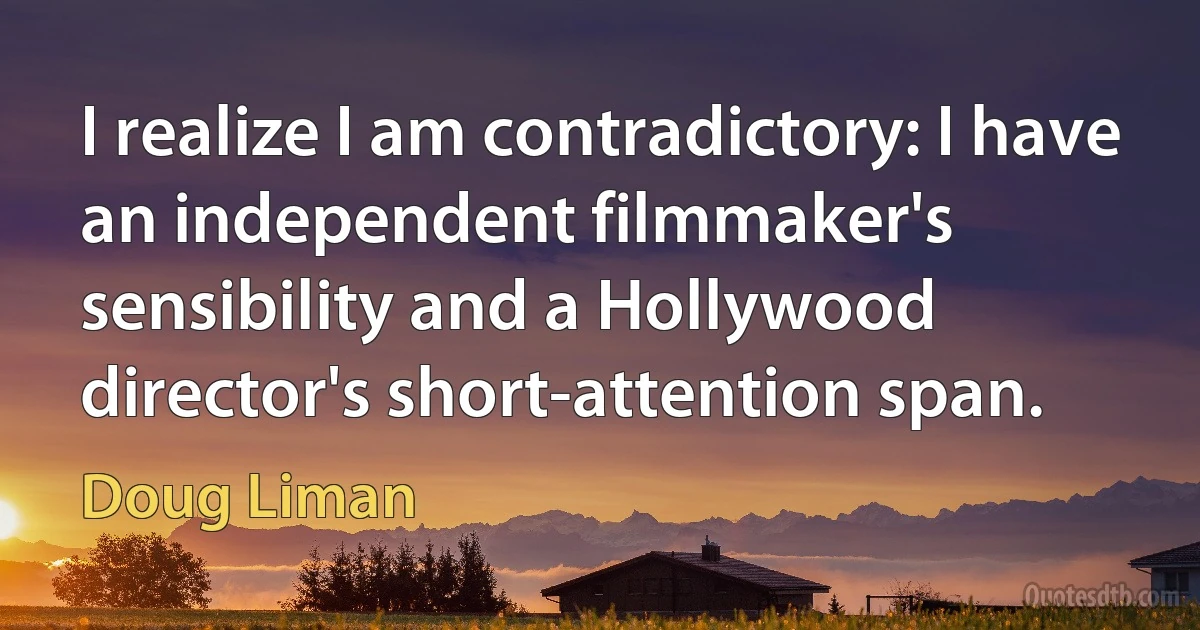 I realize I am contradictory: I have an independent filmmaker's sensibility and a Hollywood director's short-attention span. (Doug Liman)