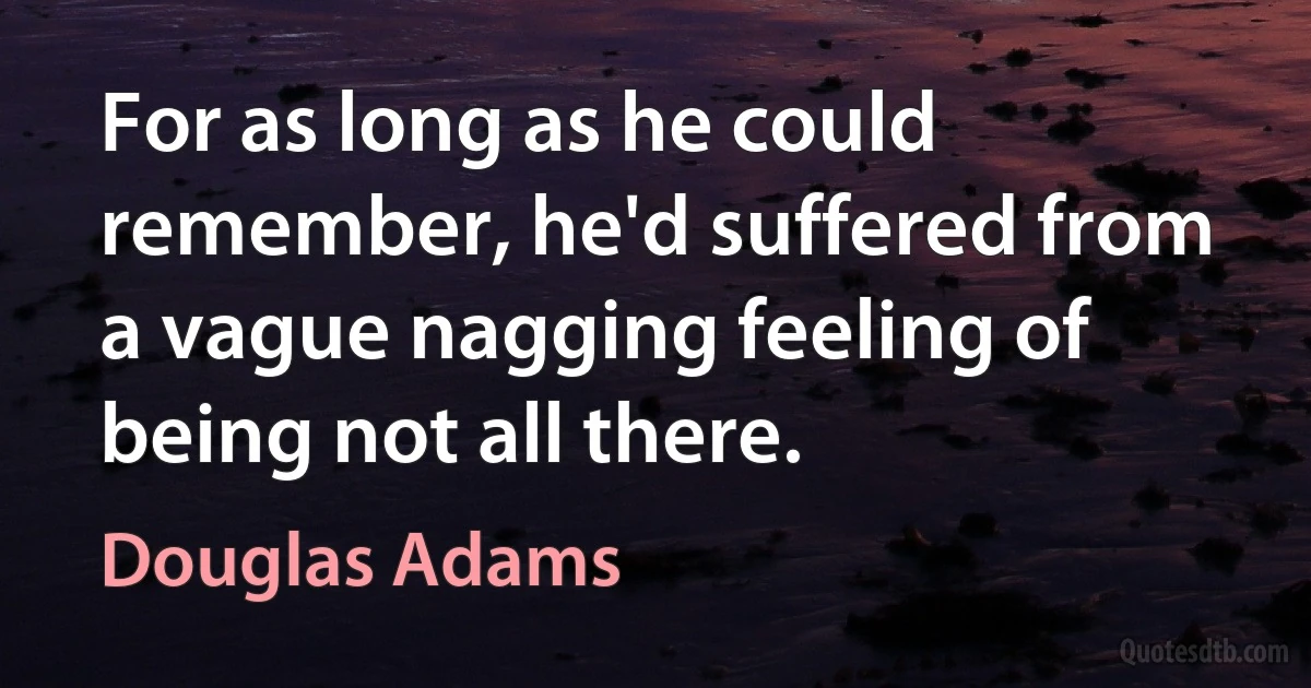 For as long as he could remember, he'd suffered from a vague nagging feeling of being not all there. (Douglas Adams)