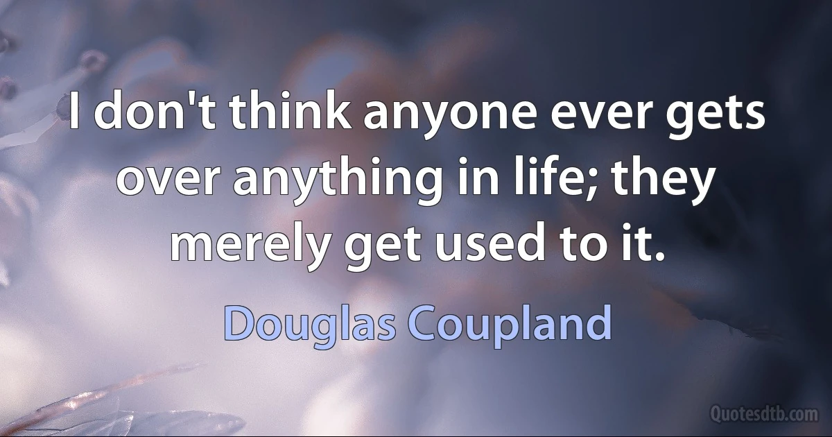 I don't think anyone ever gets over anything in life; they merely get used to it. (Douglas Coupland)