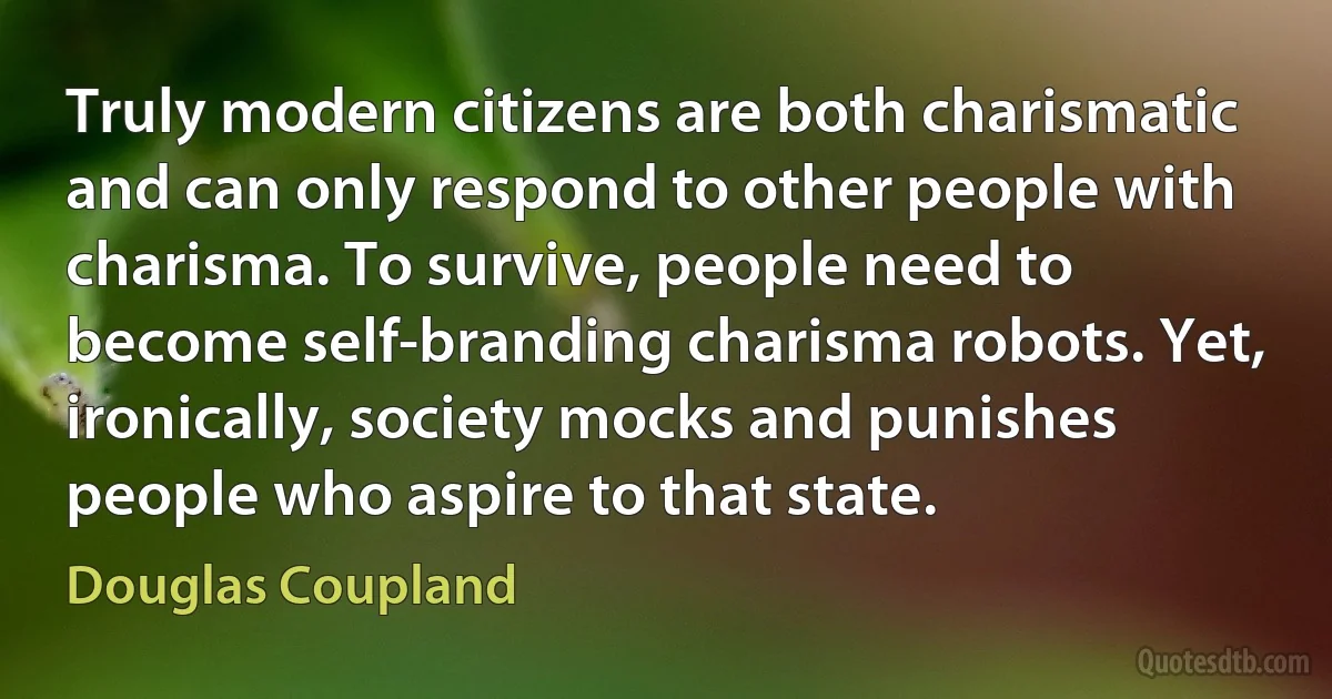 Truly modern citizens are both charismatic and can only respond to other people with charisma. To survive, people need to become self-branding charisma robots. Yet, ironically, society mocks and punishes people who aspire to that state. (Douglas Coupland)