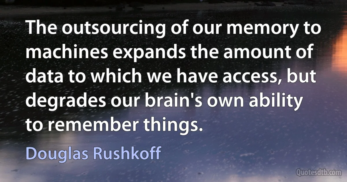 The outsourcing of our memory to machines expands the amount of data to which we have access, but degrades our brain's own ability to remember things. (Douglas Rushkoff)