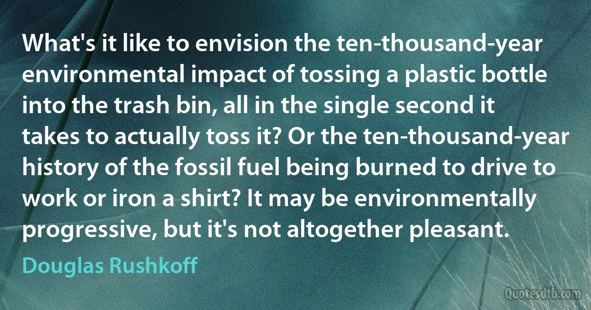 What's it like to envision the ten-thousand-year environmental impact of tossing a plastic bottle into the trash bin, all in the single second it takes to actually toss it? Or the ten-thousand-year history of the fossil fuel being burned to drive to work or iron a shirt? It may be environmentally progressive, but it's not altogether pleasant. (Douglas Rushkoff)