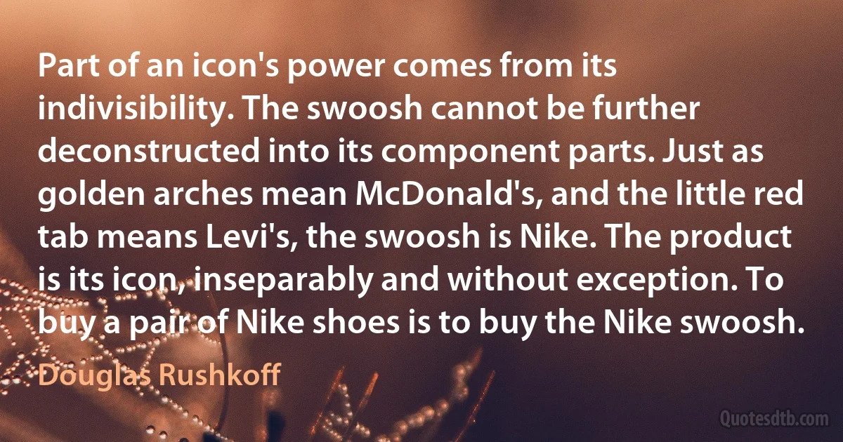 Part of an icon's power comes from its indivisibility. The swoosh cannot be further deconstructed into its component parts. Just as golden arches mean McDonald's, and the little red tab means Levi's, the swoosh is Nike. The product is its icon, inseparably and without exception. To buy a pair of Nike shoes is to buy the Nike swoosh. (Douglas Rushkoff)