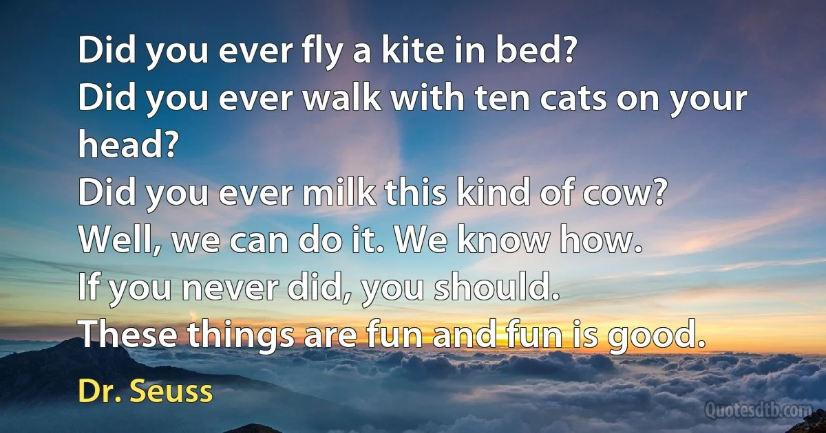 Did you ever fly a kite in bed?
Did you ever walk with ten cats on your head?
Did you ever milk this kind of cow?
Well, we can do it. We know how.
If you never did, you should.
These things are fun and fun is good. (Dr. Seuss)