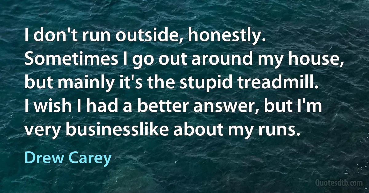 I don't run outside, honestly. Sometimes I go out around my house, but mainly it's the stupid treadmill. I wish I had a better answer, but I'm very businesslike about my runs. (Drew Carey)