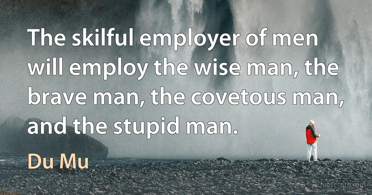 The skilful employer of men will employ the wise man, the brave man, the covetous man, and the stupid man. (Du Mu)